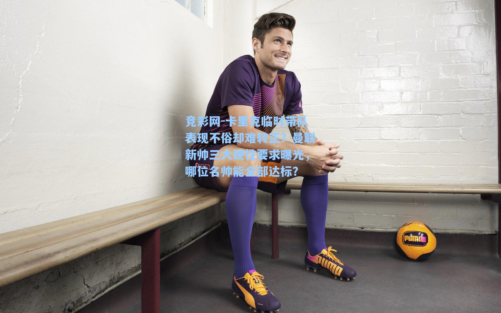 竞彩网-卡里克临时带队表现不俗却难转正？曼联新帅三大硬性要求曝光，哪位名帅能全部达标？