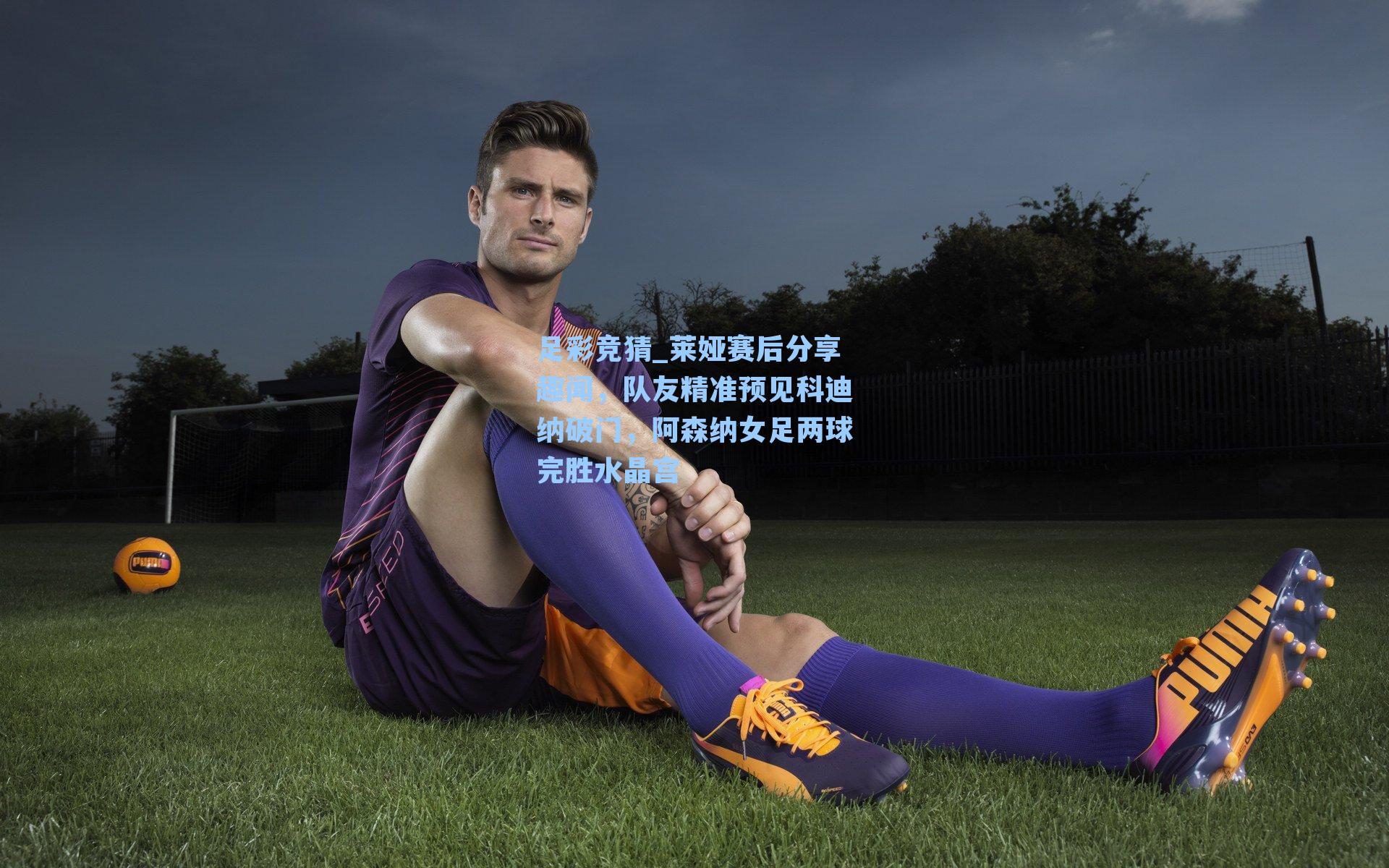 足彩竞猜_莱娅赛后分享趣闻，队友精准预见科迪纳破门，阿森纳女足两球完胜水晶宫